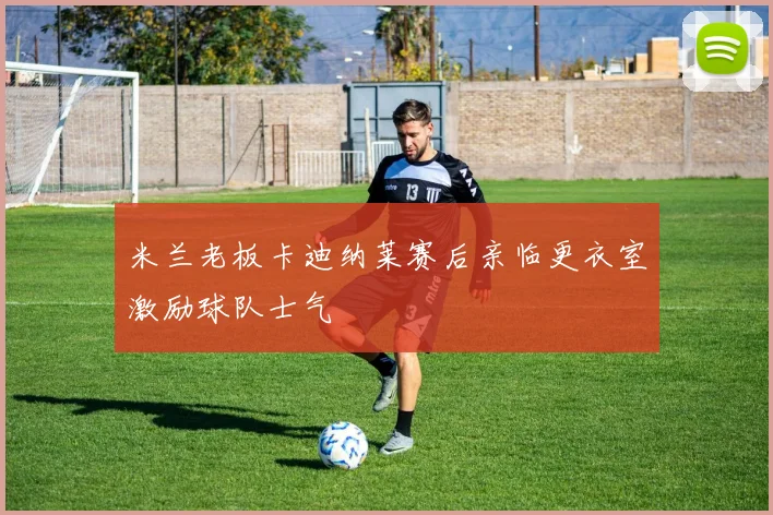 米兰老板卡迪纳莱赛后亲临更衣室激励球队士气