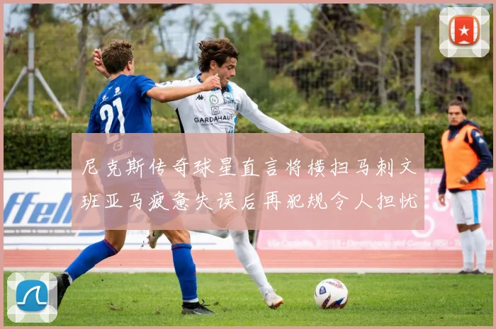 尼克斯传奇球星直言将横扫马刺文班亚马疲惫失误后再犯规令人担忧