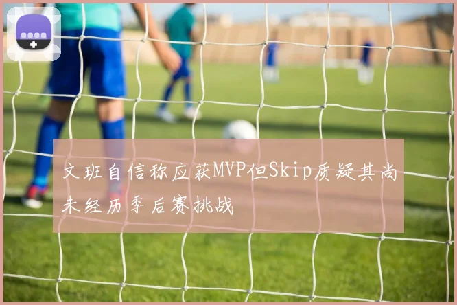 文班自信称应获MVP但Skip质疑其尚未经历季后赛挑战