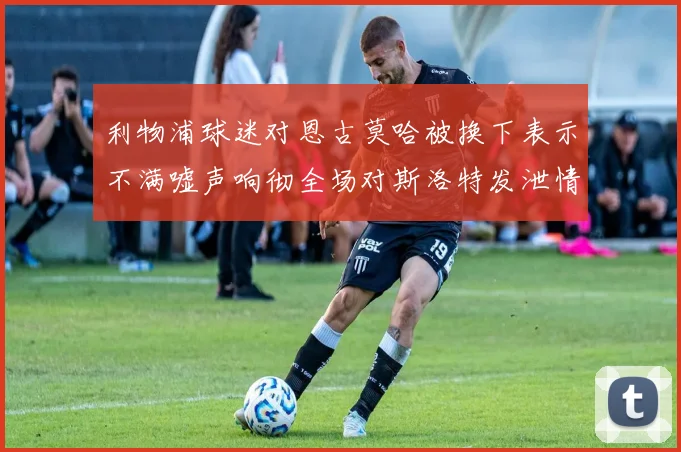 利物浦球迷对恩古莫哈被换下表示不满嘘声响彻全场对斯洛特发泄情绪
