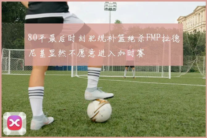 80平最后时刻犯规补篮绝杀FMP拉德尼基显然不愿意进入加时赛