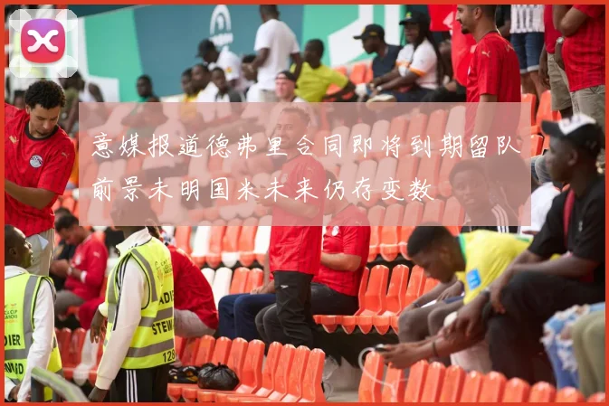 意媒报道德弗里合同即将到期留队前景未明国米未来仍存变数