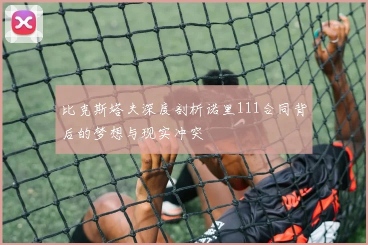 比克斯塔夫深度剖析诺里111合同背后的梦想与现实冲突