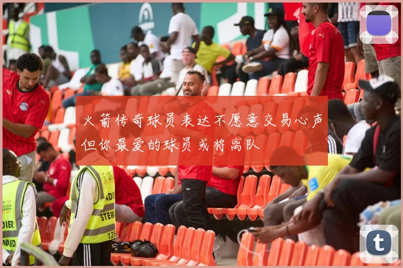 火箭传奇球员表达不愿意交易心声但你最爱的球员或将离队