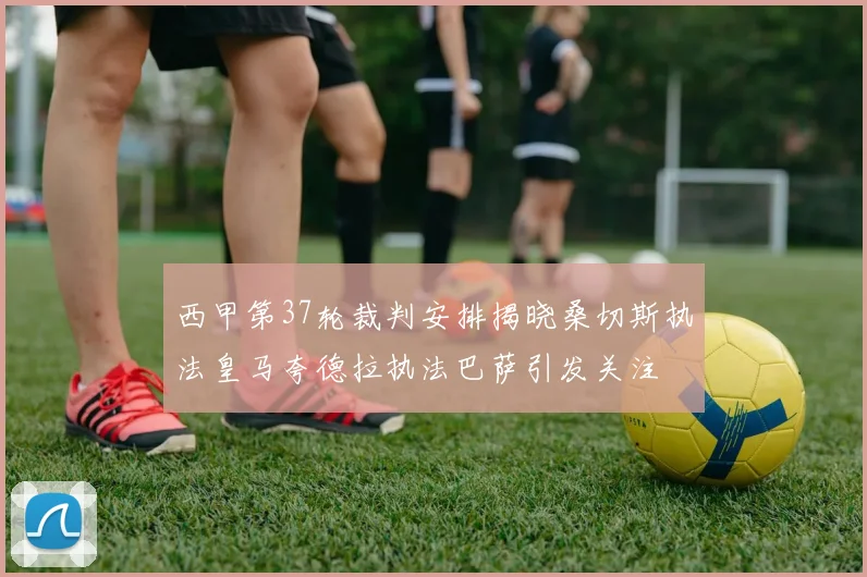 西甲第37轮裁判安排揭晓桑切斯执法皇马夸德拉执法巴萨引发关注