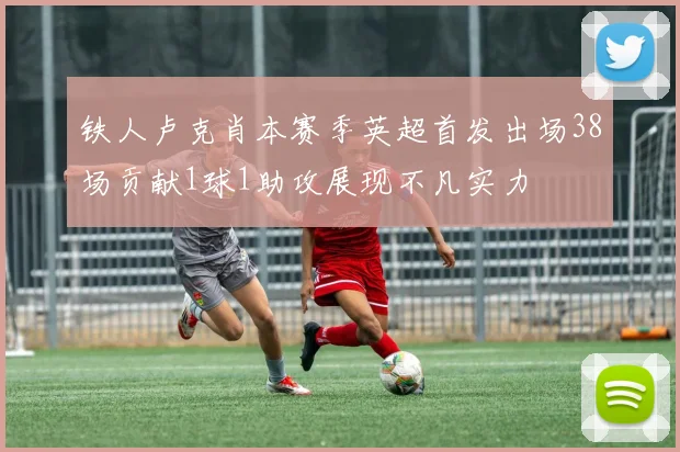 铁人卢克肖本赛季英超首发出场38场贡献1球1助攻展现不凡实力