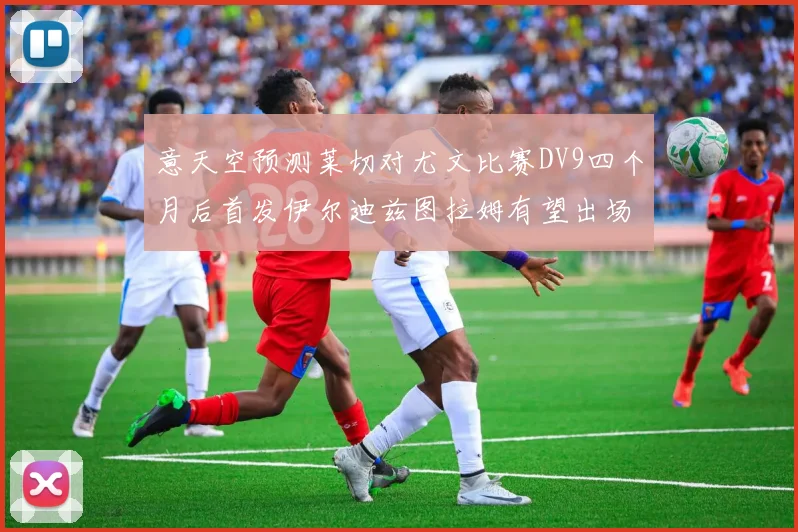 意天空预测莱切对尤文比赛DV9四个月后首发伊尔迪兹图拉姆有望出场