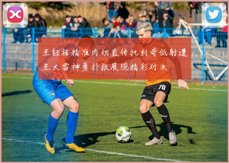 王钰栋精准内切直传托利奇低射遭王大雷神勇扑救展现精彩对决