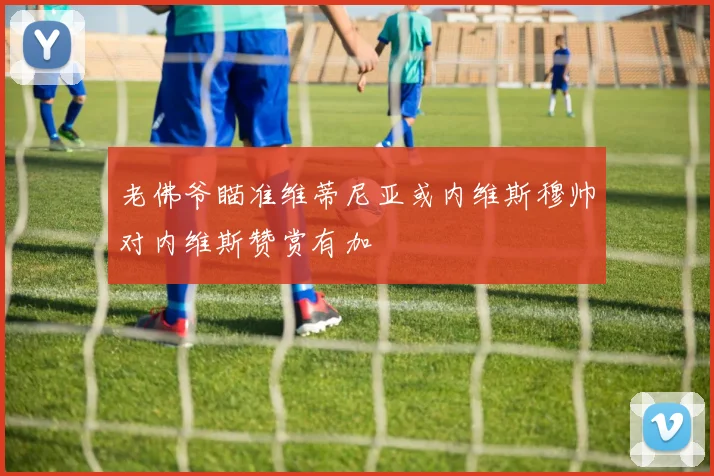 老佛爷瞄准维蒂尼亚或内维斯穆帅对内维斯赞赏有加