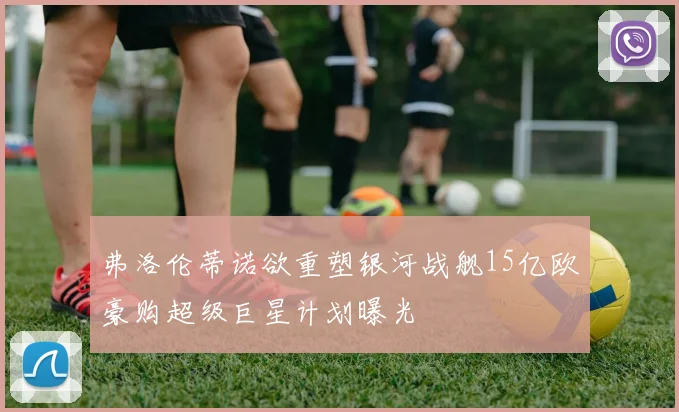 弗洛伦蒂诺欲重塑银河战舰15亿欧豪购超级巨星计划曝光