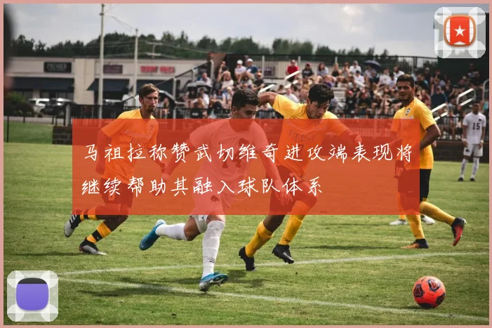 马祖拉称赞武切维奇进攻端表现将继续帮助其融入球队体系