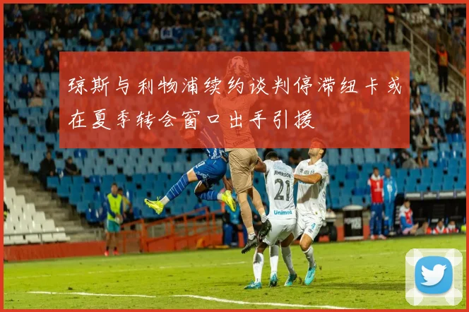 琼斯与利物浦续约谈判停滞纽卡或在夏季转会窗口出手引援
