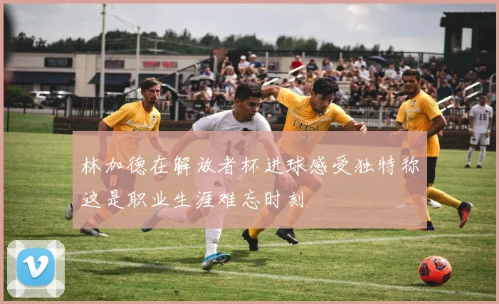 林加德在解放者杯进球感受独特称这是职业生涯难忘时刻