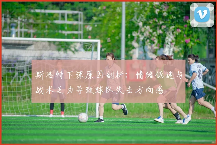 斯洛特下课原因剖析：情绪低迷与战术乏力导致球队失去方向感