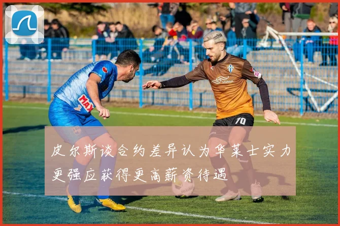 皮尔斯谈合约差异认为华莱士实力更强应获得更高薪资待遇