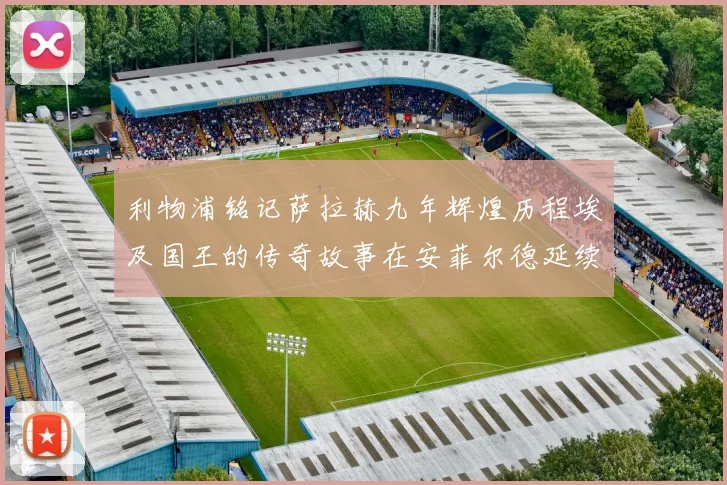 利物浦铭记萨拉赫九年辉煌历程埃及国王的传奇故事在安菲尔德延续
