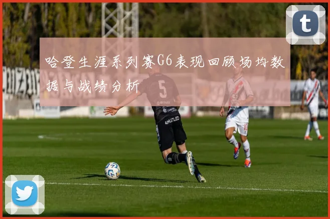 哈登生涯系列赛G6表现回顾场均数据与战绩分析